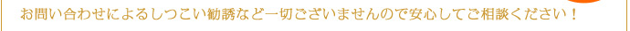 お問い合わせによるしつこい勧誘など一切ございませんので安心してご相談ください！